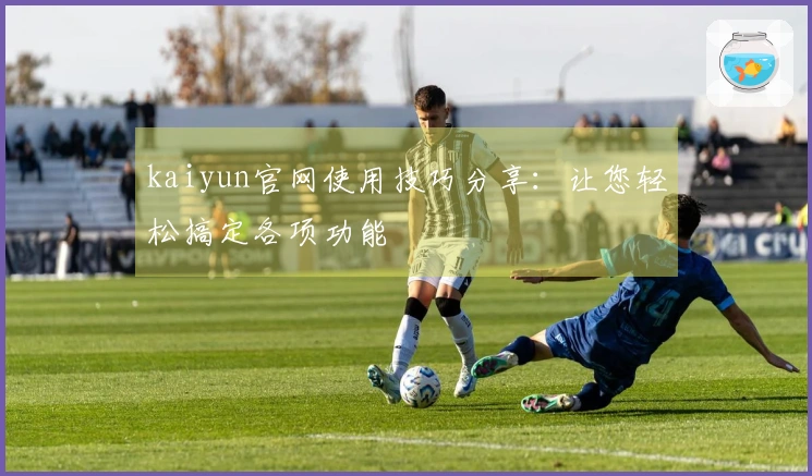 kaiyun官网使用技巧分享：让您轻松搞定各项功能