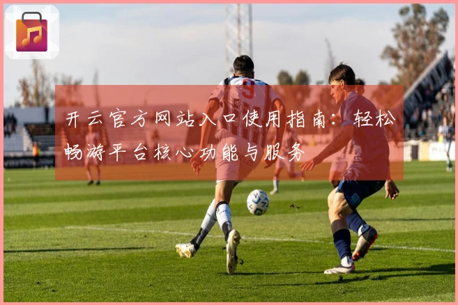 开云官方网站入口使用指南：轻松畅游平台核心功能与服务